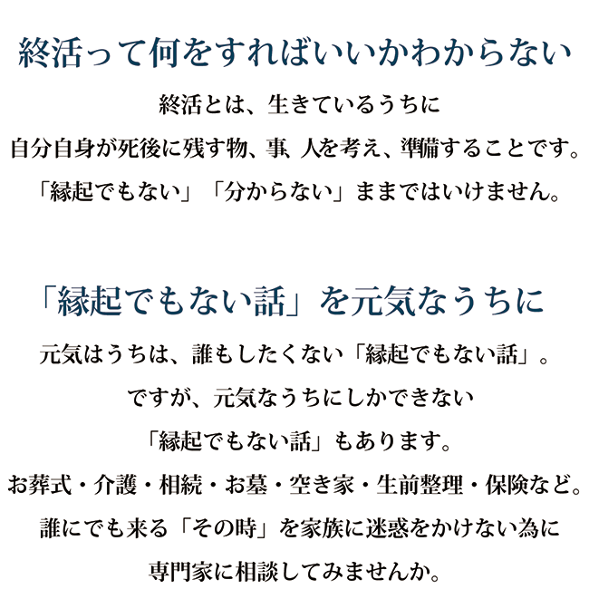 終活って何をすればいいかわからない 終活とは、生きているうちに自分自身が死後に残す物、事、人を考え、準備することです。